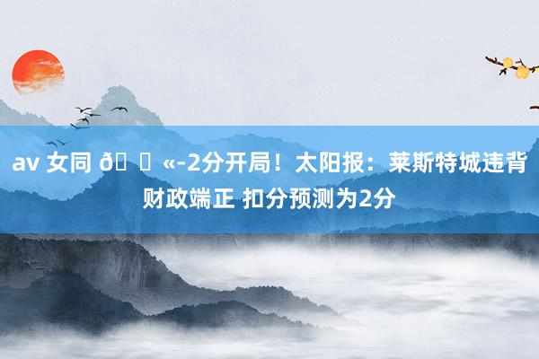 av 女同 ?-2分开局!太阳报:莱斯特城违背财政端正 扣分预测为2分