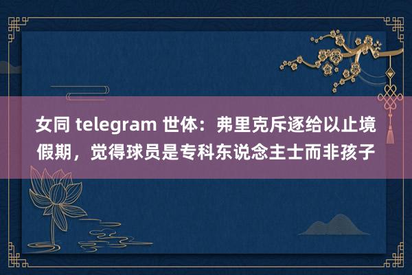 女同 telegram 世体:弗里克斥逐给以止境假期,觉得球员是专科东说念主士而非孩子