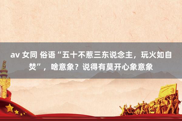 av 女同 俗语“五十不惹三东说念主,玩火如自焚”,啥意象?说得有莫开心象意象