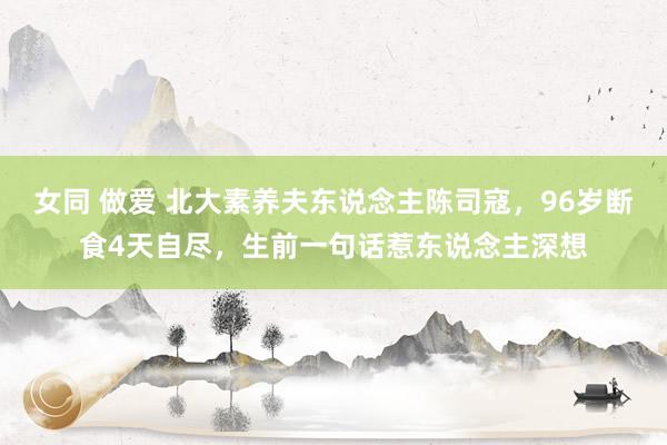 女同 做爱 北大素养夫东说念主陈司寇,96岁断食4天自尽,生前一句话惹东说念主深想