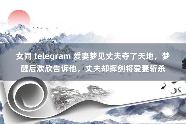女同 telegram 爱妻梦见丈夫夺了天地,梦醒后欢欣告诉他,丈夫却挥剑将爱妻斩杀