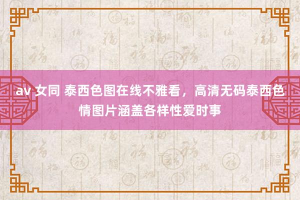 av 女同 泰西色图在线不雅看,高清无码泰西色情图片涵盖各样性爱时事