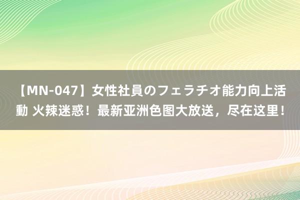 【MN-047】女性社員のフェラチオ能力向上活動 火辣迷惑!最新亚洲色图大放送,尽在这里!