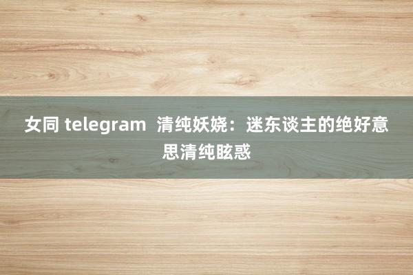 女同 telegram 清纯妖娆:迷东谈主的绝好意思清纯眩惑