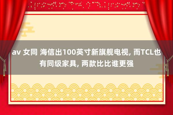 av 女同 海信出100英寸新旗舰电视, 而TCL也有同级家具, 两款比比谁更强