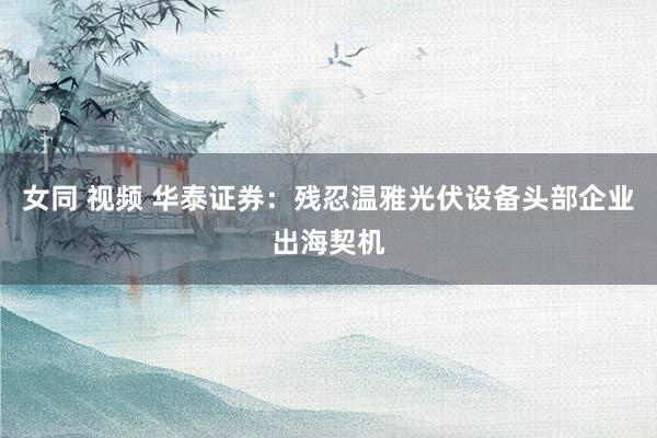 女同 视频 华泰证券:残忍温雅光伏设备头部企业出海契机