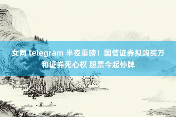 女同 telegram 半夜重磅!国信证券拟购买万和证券死心权 股票今起停牌