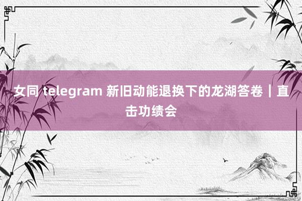 女同 telegram 新旧动能退换下的龙湖答卷|直击功绩会