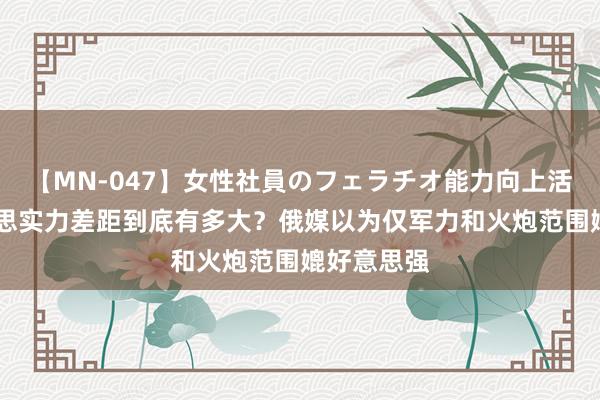 【MN-047】女性社員のフェラチオ能力向上活動 中好意思实力差距到底有多大?俄媒以为仅军力和火炮范围媲好意思强