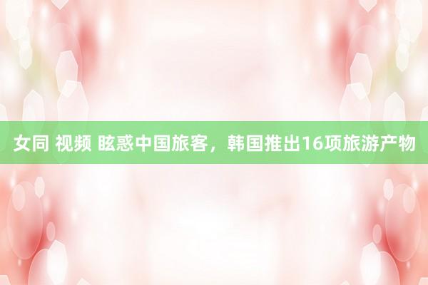 女同 视频 眩惑中国旅客,韩国推出16项旅游产物