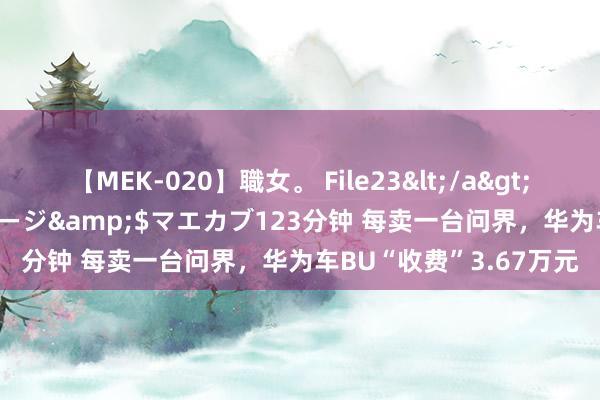 【MEK-020】職女。 File23</a>2011-05-20プレステージ&$マエカブ123分钟 每卖一台问界,华为车BU“收费”3.67万元