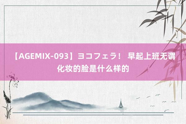 【AGEMIX-093】ヨコフェラ! 早起上班无谓化妆的脸是什么样的