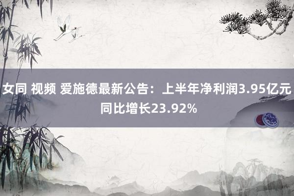 女同 视频 爱施德最新公告:上半年净利润3.95亿元 同比增长23.92%