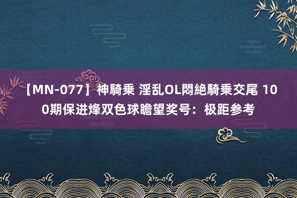 【MN-077】神騎乗 淫乱OL悶絶騎乗交尾 100期保进烽双色球瞻望奖号:极距参考