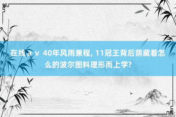 在线av 40年风雨兼程, 11冠王背后荫藏着怎么的波尔图料理形而上学?