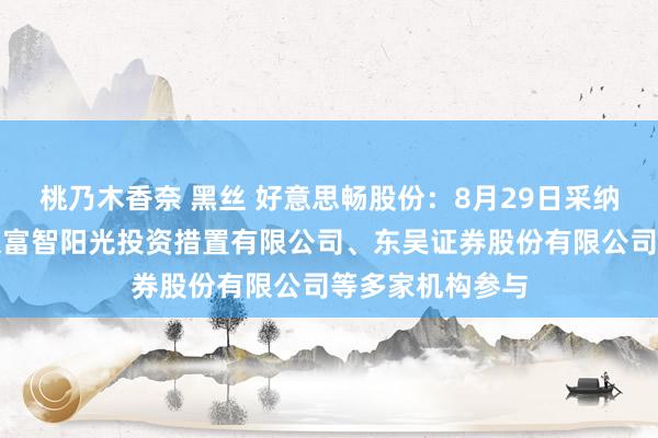 桃乃木香奈 黑丝 好意思畅股份:8月29日采纳机构调研,北京富智阳光投资措置有限公司、东吴证券股份有限公司等多家机构参与