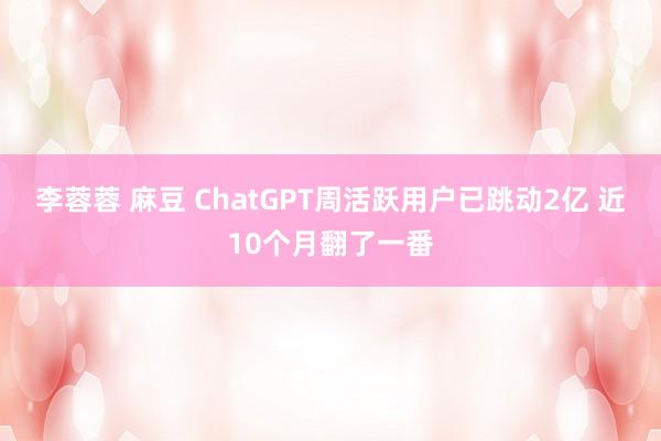 李蓉蓉 麻豆 ChatGPT周活跃用户已跳动2亿 近10个月翻了一番