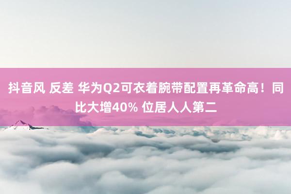 抖音风 反差 华为Q2可衣着腕带配置再革命高!同比大增40% 位居人人第二