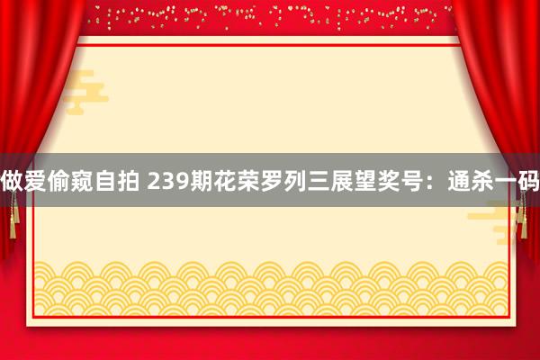 做爱偷窥自拍 239期花荣罗列三展望奖号：通杀一码