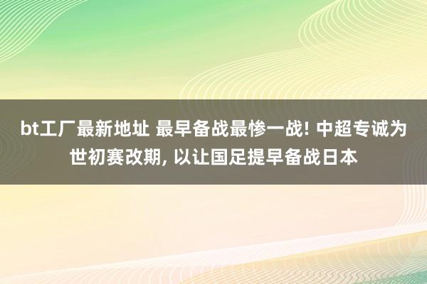 bt工厂最新地址 最早备战最惨一战! 中超专诚为世初赛改期, 以让国足提早备战日本