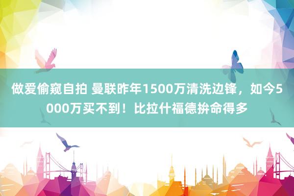 做爱偷窥自拍 曼联昨年1500万清洗边锋,如今5000万买不到!比拉什福德拚命得多