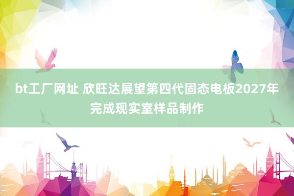bt工厂网址 欣旺达展望第四代固态电板2027年完成现实室样品制作