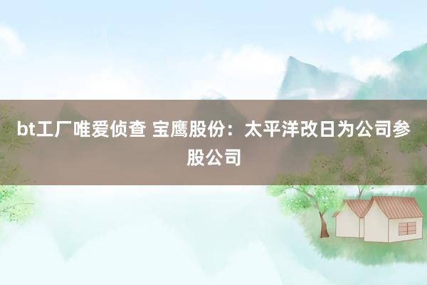 bt工厂唯爱侦查 宝鹰股份:太平洋改日为公司参股公司