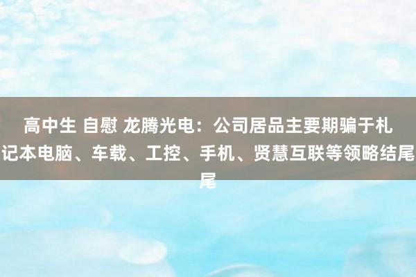 高中生 自慰 龙腾光电：公司居品主要期骗于札记本电脑、车载、工控、手机、贤慧互联等领略结尾