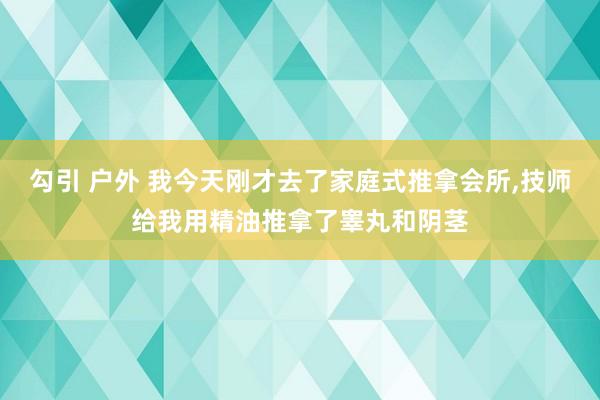 勾引 户外 我今天刚才去了家庭式推拿会所,技师给我用精油推拿了睾丸和阴茎