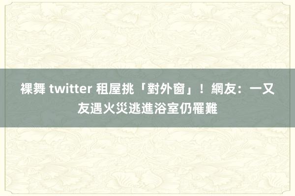裸舞 twitter 租屋挑「對外窗」！　網友：一又友遇火災逃進浴室仍罹難