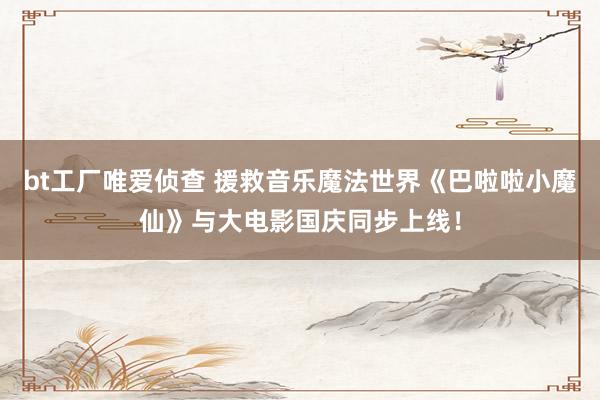 bt工厂唯爱侦查 援救音乐魔法世界《巴啦啦小魔仙》与大电影国庆同步上线!