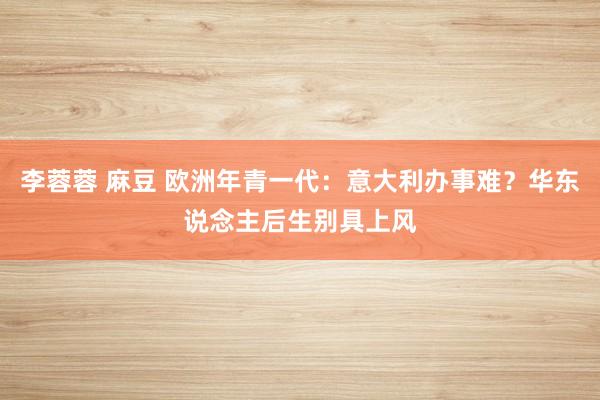 李蓉蓉 麻豆 欧洲年青一代:意大利办事难?华东说念主后生别具上风