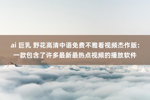 ai 巨乳 野花高清中语免费不雅看视频杰作版:一款包含了许多最新最热点视频的播放软件