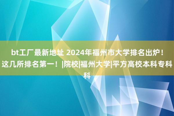 bt工厂最新地址 2024年福州市大学排名出炉!这几所排名第一!|院校|福州大学|平方高校本科专科