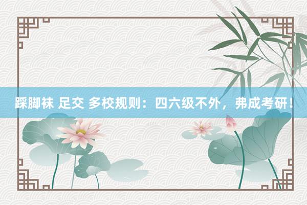 踩脚袜 足交 多校规则:四六级不外,弗成考研!