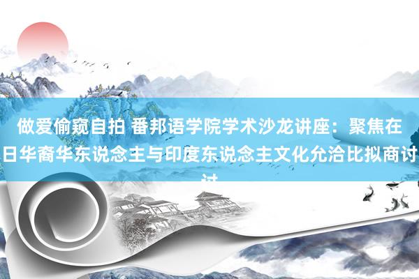 做爱偷窥自拍 番邦语学院学术沙龙讲座:聚焦在日华裔华东说念主与印度东说念主文化允洽比拟商讨