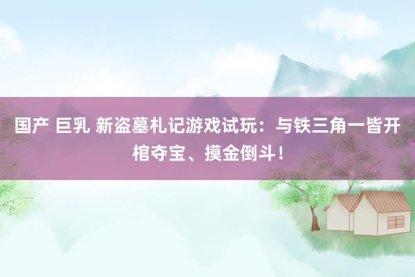 国产 巨乳 新盗墓札记游戏试玩:与铁三角一皆开棺夺宝、摸金倒斗!