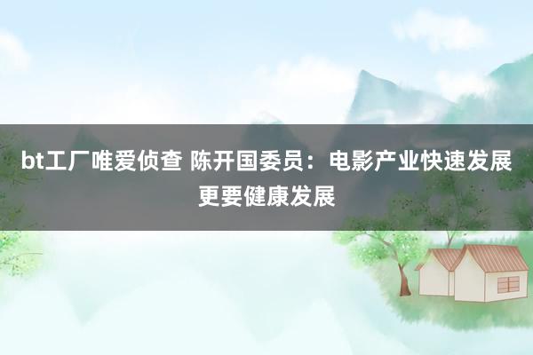 bt工厂唯爱侦查 陈开国委员:电影产业快速发展更要健康发展