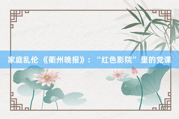 家庭乱伦 《衢州晚报》:“红色影院” 里的党课