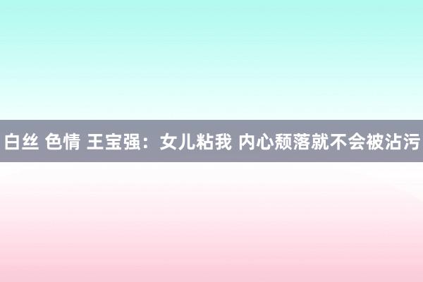 白丝 色情 王宝强：女儿粘我 内心颓落就不会被沾污