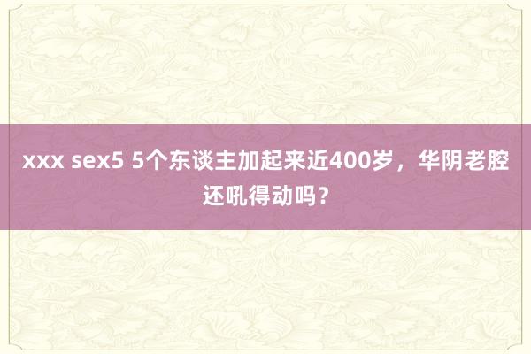 xxx sex5 5个东谈主加起来近400岁,华阴老腔还吼得动吗?