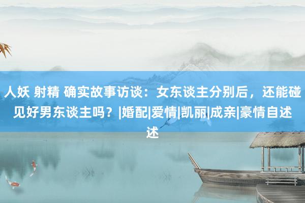 人妖 射精 确实故事访谈:女东谈主分别后,还能碰见好男东谈主吗?|婚配|爱情|凯丽|成亲|豪情自述