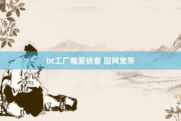 bt工厂唯爱侦查 固网宽带