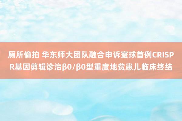 厕所偷拍 华东师大团队融合申诉寰球首例CRISPR基因剪辑诊治β0/β0型重度地贫患儿临床终结