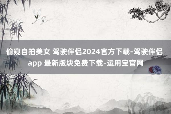 偷窥自拍美女 驾驶伴侣2024官方下载-驾驶伴侣 app 最新版块免费下载-运用宝官网