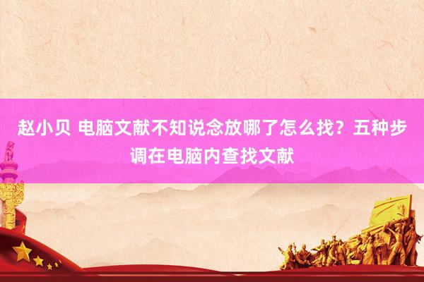 赵小贝 电脑文献不知说念放哪了怎么找?五种步调在电脑内查找文献