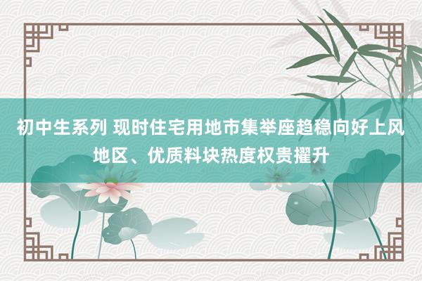 初中生系列 现时住宅用地市集举座趋稳向好上风地区、优质料块热度权贵擢升