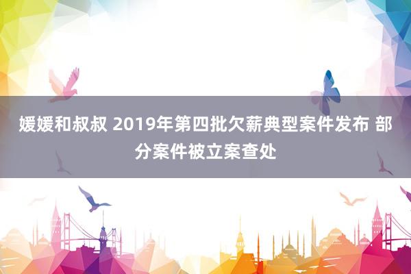 媛媛和叔叔 2019年第四批欠薪典型案件发布 部分案件被立案查处