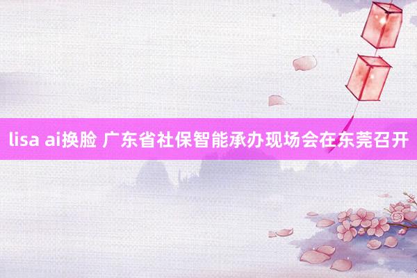 lisa ai换脸 广东省社保智能承办现场会在东莞召开