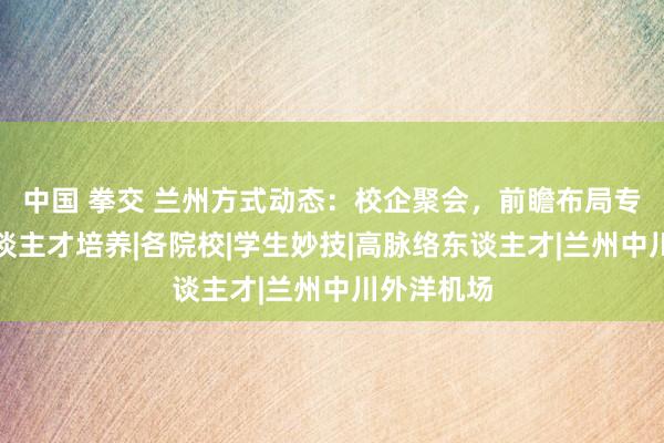 中国 拳交 兰州方式动态:校企聚会,前瞻布局专科时刻东谈主才培养|各院校|学生妙技|高脉络东谈主才|兰州中川外洋机场